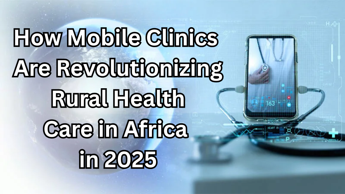 How Mobile Clinics Are Revolutionizing Rural Health Care in Africa in 2025